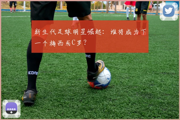 新生代足球明星崛起:谁将成为下一个梅西或C罗?