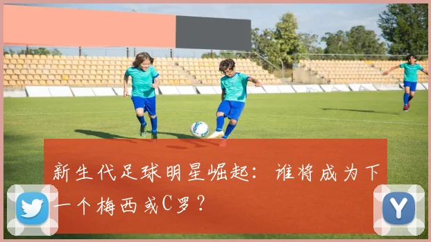 新生代足球明星崛起：谁将成为下一个梅西或C罗？