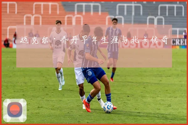 迈克尔·乔丹早年生涯与北卡传奇