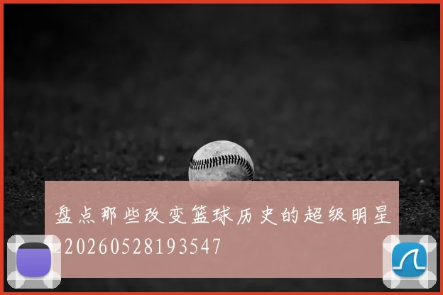 盘点那些改变篮球历史的超级明星_20260528193547