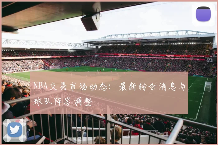 NBA交易市场动态:最新转会消息与球队阵容调整