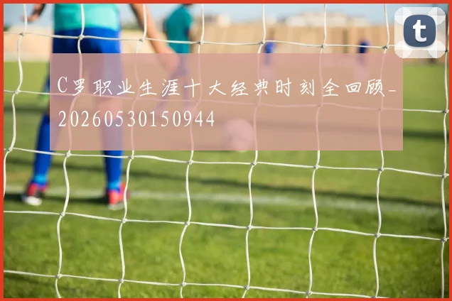 C罗职业生涯十大经典时刻全回顾_20260530150944
