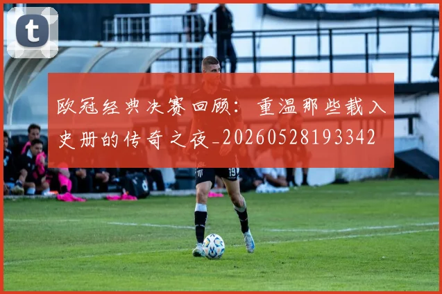 欧冠经典决赛回顾：重温那些载入史册的传奇之夜_20260528193342